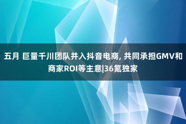 五月 巨量千川团队并入抖音电商， 共同承担GMV和商家ROI等主意|36氪独家