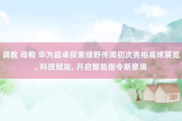 调教 母狗 华为超卓探索绿野传闻初次亮相高球展览， 科技赋能， 开启智能指令新意境