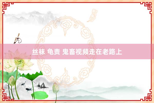 丝袜 龟责 鬼畜视频走在老路上