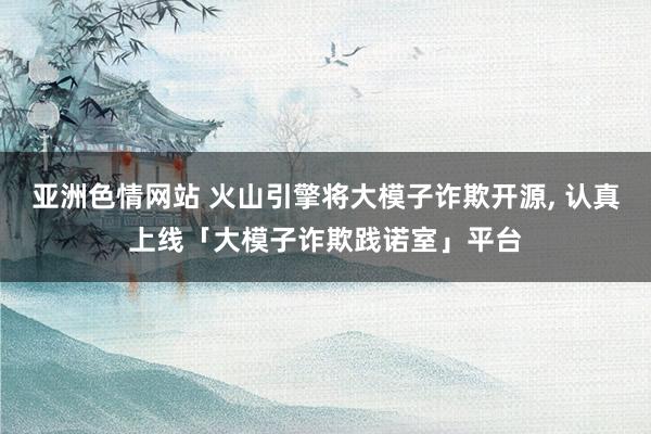 亚洲色情网站 火山引擎将大模子诈欺开源， 认真上线「大模子诈欺践诺室」平台