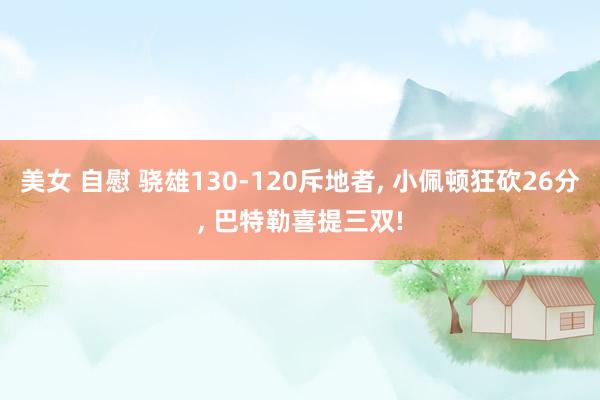 美女 自慰 骁雄130-120斥地者， 小佩顿狂砍26分， 巴特勒喜提三双!