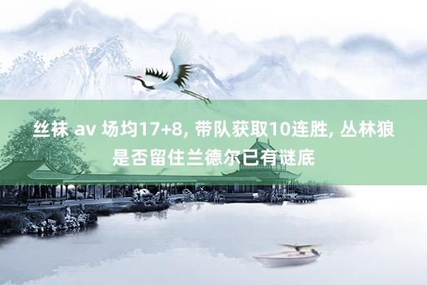 丝袜 av 场均17+8， 带队获取10连胜， 丛林狼是否留住兰德尔已有谜底