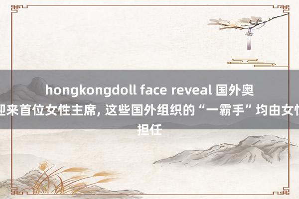 hongkongdoll face reveal 国外奥委会迎来首位女性主席， 这些国外组织的“一霸手”均由女性担任
