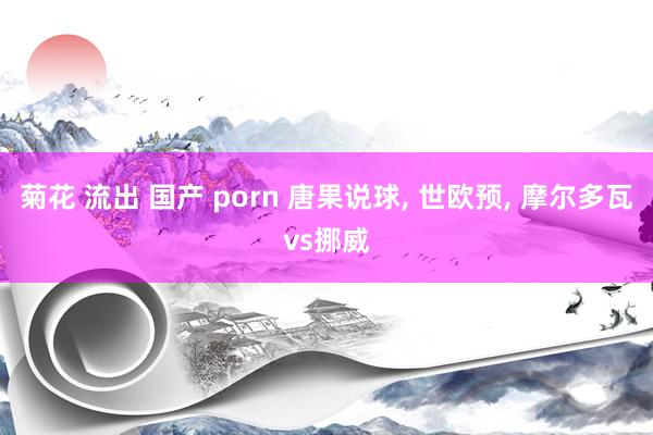 菊花 流出 国产 porn 唐果说球， 世欧预， 摩尔多瓦vs挪威