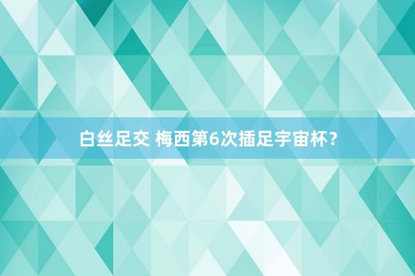 白丝足交 梅西第6次插足宇宙杯？