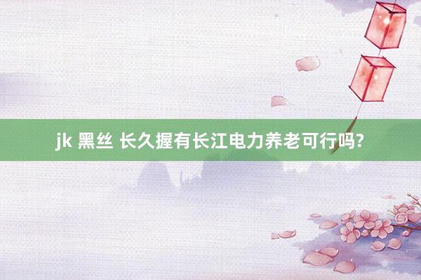 jk 黑丝 长久握有长江电力养老可行吗?
