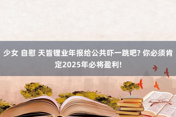 少女 自慰 天皆锂业年报给公共吓一跳吧? 你必须肯定2025年必将盈利!
