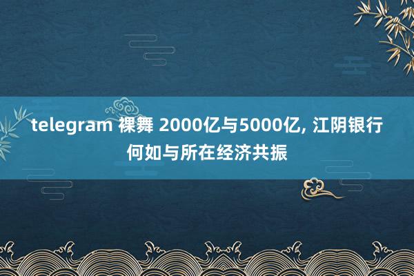 telegram 裸舞 2000亿与5000亿， 江阴银行何如与所在经济共振