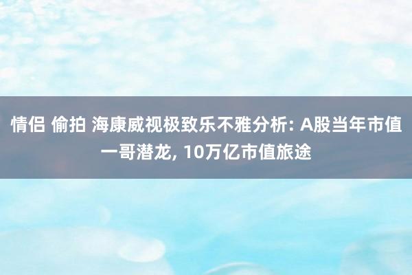 情侣 偷拍 海康威视极致乐不雅分析: A股当年市值一哥潜龙， 10万亿市值旅途