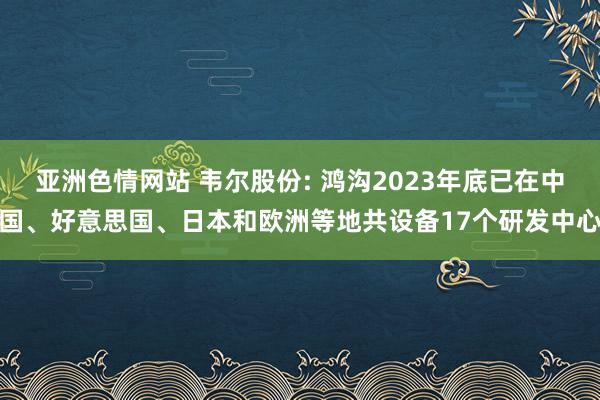 亚洲色情网站 韦尔股份: 鸿沟2023年底已在中国、好意思国、日本和欧洲等地共设备17个研发中心