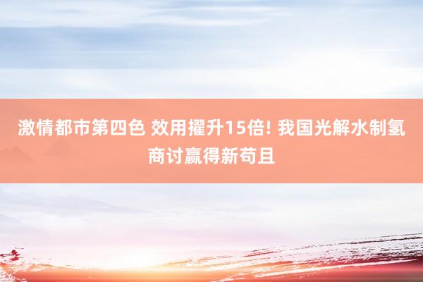 激情都市第四色 效用擢升15倍! 我国光解水制氢商讨赢得新苟且