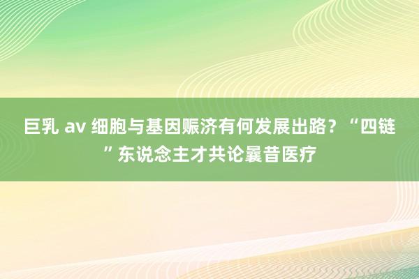 巨乳 av 细胞与基因赈济有何发展出路？“四链”东说念主才共论曩昔医疗