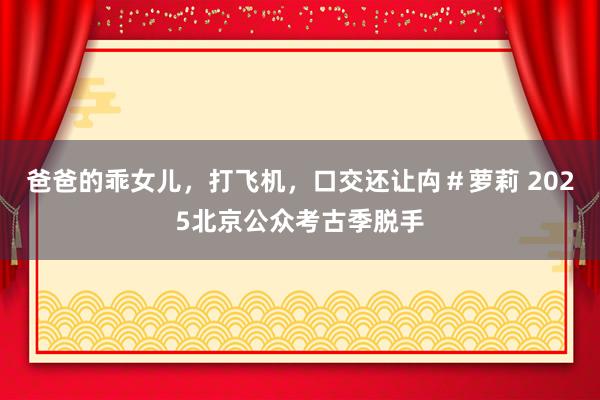 爸爸的乖女儿，打飞机，口交还让禸＃萝莉 2025北京公众考古季脱手