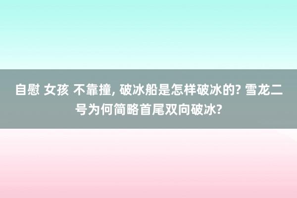 自慰 女孩 不靠撞， 破冰船是怎样破冰的? 雪龙二号为何简略首尾双向破冰?