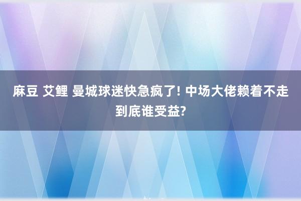 麻豆 艾鲤 曼城球迷快急疯了! 中场大佬赖着不走到底谁受益?