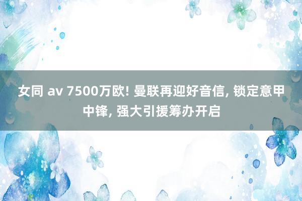 女同 av 7500万欧! 曼联再迎好音信， 锁定意甲中锋， 强大引援筹办开启