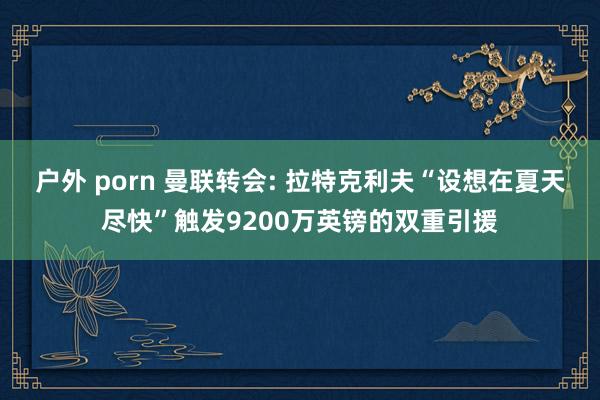 户外 porn 曼联转会: 拉特克利夫“设想在夏天尽快”触发9200万英镑的双重引援