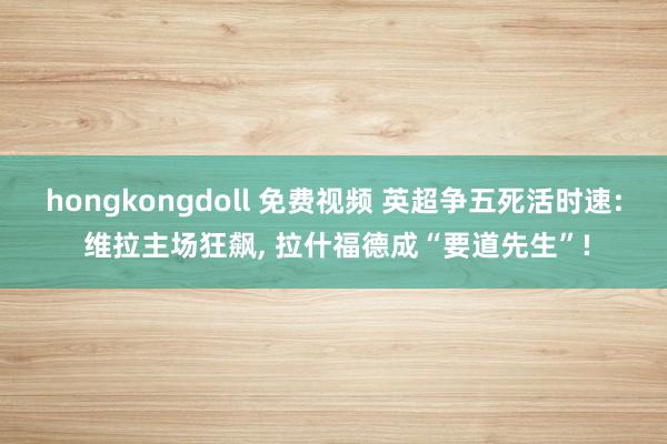 hongkongdoll 免费视频 英超争五死活时速: 维拉主场狂飙， 拉什福德成“要道先生”!