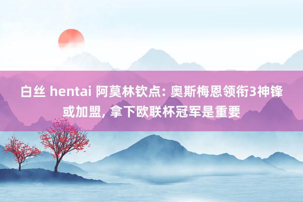 白丝 hentai 阿莫林钦点: 奥斯梅恩领衔3神锋或加盟， 拿下欧联杯冠军是重要