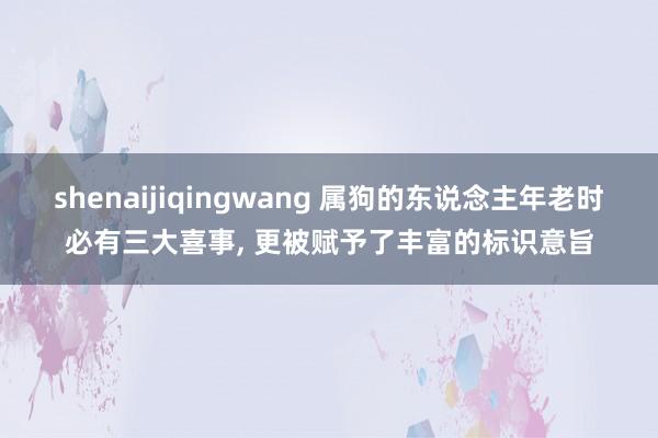 shenaijiqingwang 属狗的东说念主年老时必有三大喜事， 更被赋予了丰富的标识意旨