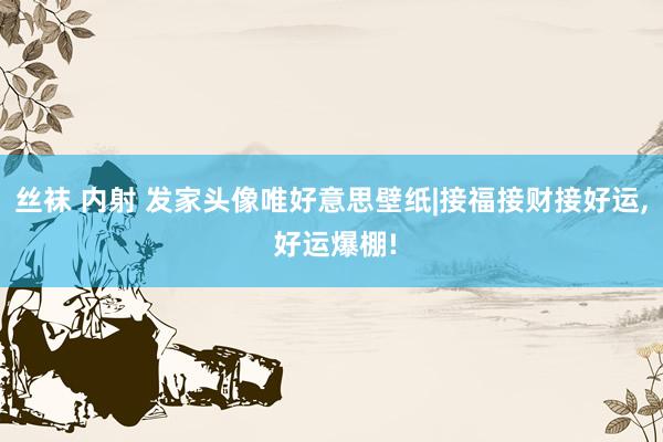 丝袜 内射 发家头像唯好意思壁纸|接福接财接好运， 好运爆棚!