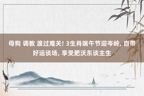母狗 调教 渡过难关! 3生肖端午节迎岑岭， 自带好运谈场， 享受肥沃东谈主生