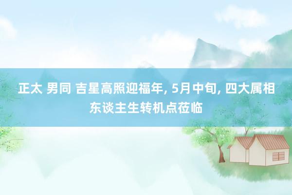 正太 男同 吉星高照迎福年， 5月中旬， 四大属相东谈主生转机点莅临