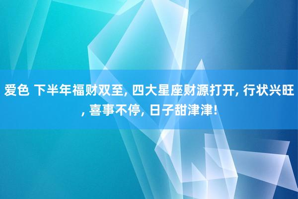 爱色 下半年福财双至， 四大星座财源打开， 行状兴旺， 喜事不停， 日子甜津津!