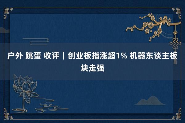 户外 跳蛋 收评｜创业板指涨超1% 机器东谈主板块走强
