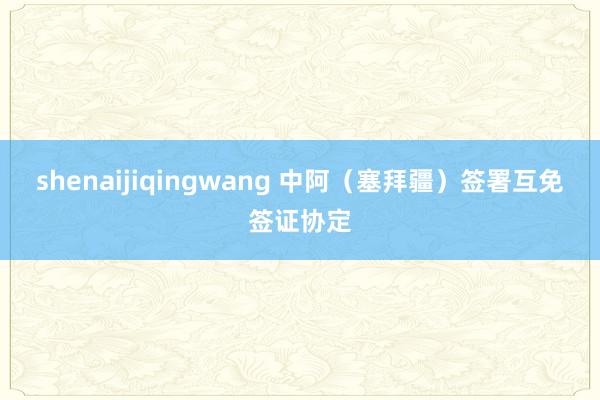 shenaijiqingwang 中阿（塞拜疆）签署互免签证协定
