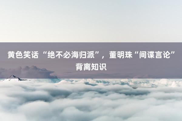 黄色笑话 “绝不必海归派”，董明珠“间谍言论”背离知识