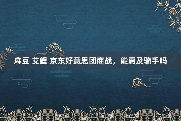 麻豆 艾鲤 京东好意思团商战，能惠及骑手吗