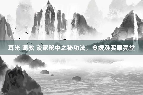 耳光 调教 谈家秘中之秘功法,令嫒难买眼亮堂