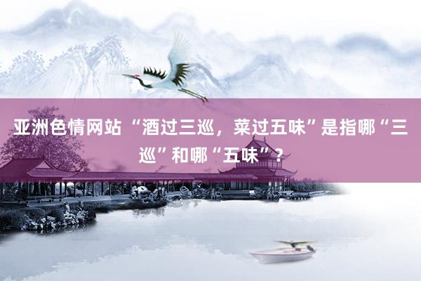 亚洲色情网站 “酒过三巡，菜过五味”是指哪“三巡”和哪“五味”？