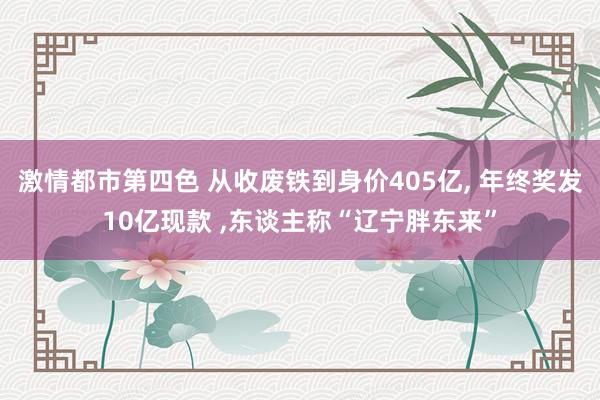 激情都市第四色 从收废铁到身价405亿， 年终奖发10亿现款 ，东谈主称“辽宁胖东来”