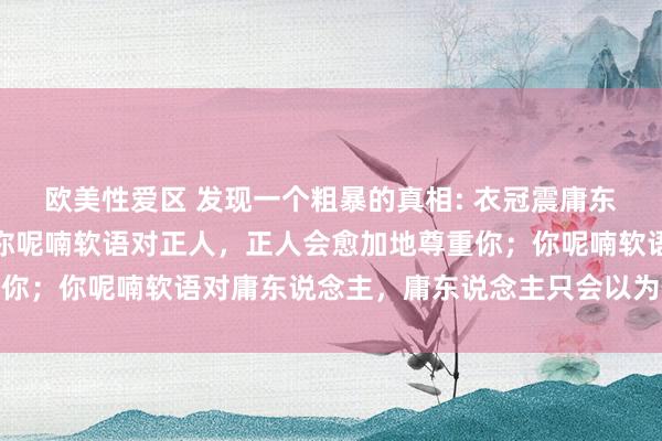 欧美性爱区 发现一个粗暴的真相: 衣冠震庸东说念主,讲话压正人。你呢喃软语对正人,正人会愈加地尊重你;你呢喃软语对庸东说念主,庸东说念主只会以为你恇怯好欺