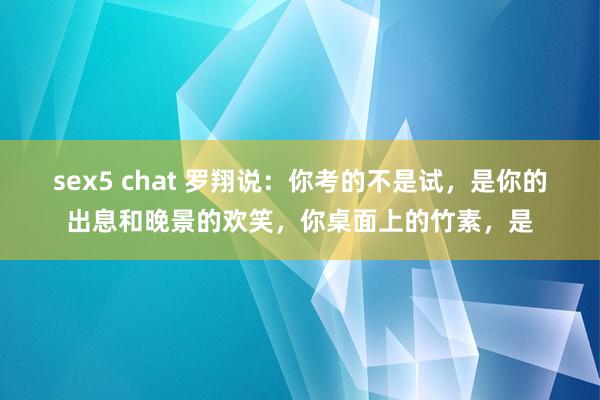 sex5 chat 罗翔说:你考的不是试,是你的出息和晚景的欢笑,你桌面上的竹素,是