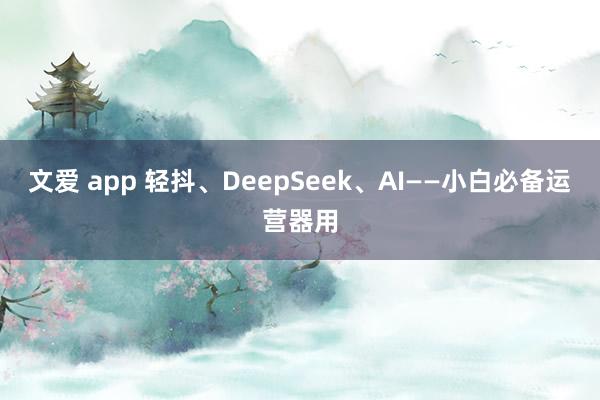 文爱 app 轻抖、DeepSeek、AI——小白必备运营器用