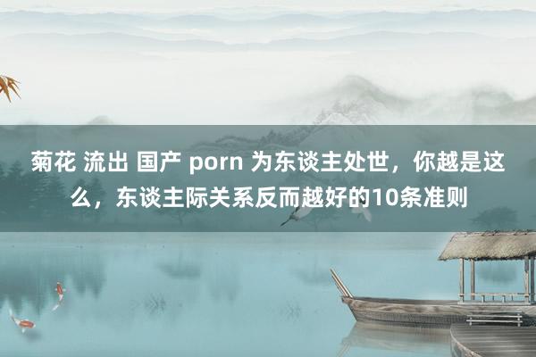 菊花 流出 国产 porn 为东谈主处世，你越是这么，东谈主际关系反而越好的10条准则