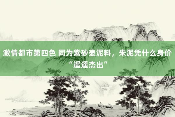 激情都市第四色 同为紫砂壶泥料，朱泥凭什么身价“遥遥杰出”