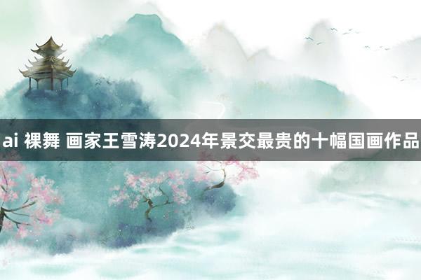 ai 裸舞 画家王雪涛2024年景交最贵的十幅国画作品