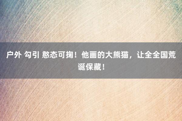 户外 勾引 憨态可掬！他画的大熊猫，让全全国荒诞保藏！