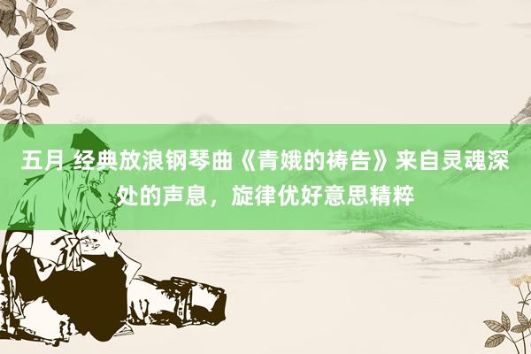 五月 经典放浪钢琴曲《青娥的祷告》来自灵魂深处的声息,旋律优好意思精粹