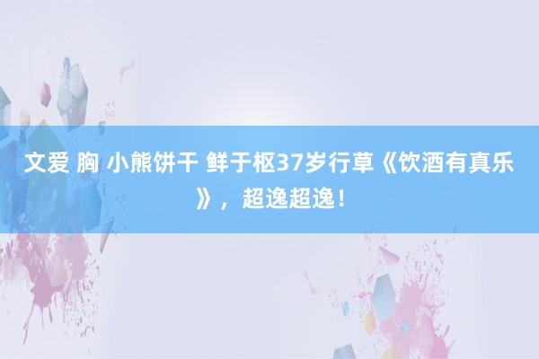 文爱 胸 小熊饼干 鲜于枢37岁行草《饮酒有真乐》，超逸超逸！