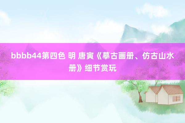 bbbb44第四色 明 唐寅《摹古画册、仿古山水册》细节赏玩