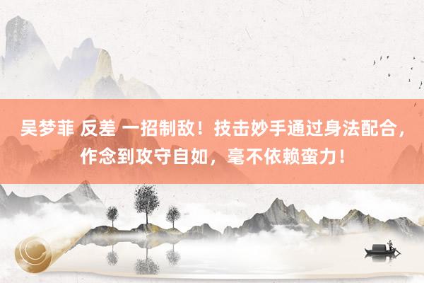 吴梦菲 反差 一招制敌！技击妙手通过身法配合，作念到攻守自如，毫不依赖蛮力！
