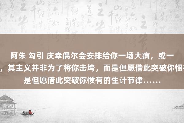 阿朱 勾引 庆幸偶尔会安排给你一场大病，或一次紧要的财产亏本，其主义并非为了将你击垮，而是但愿借此突破你惯有的生计节律……
