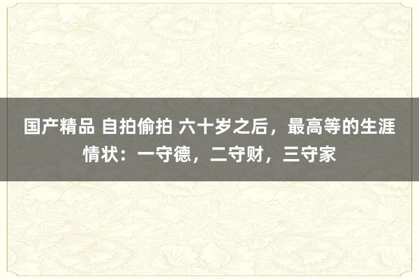 国产精品 自拍偷拍 六十岁之后，最高等的生涯情状：一守德，二守财，三守家