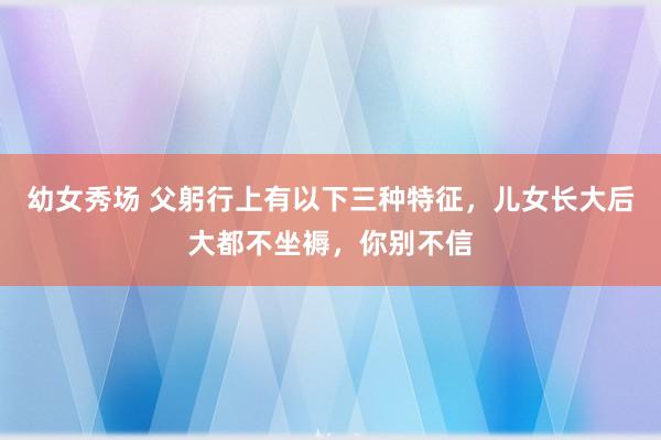 幼女秀场 父躬行上有以下三种特征，儿女长大后大都不坐褥，你别不信