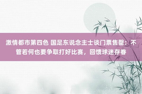 激情都市第四色 国足东说念主士谈门票售罄：不管若何也要争取打好比赛，回馈球迷存眷